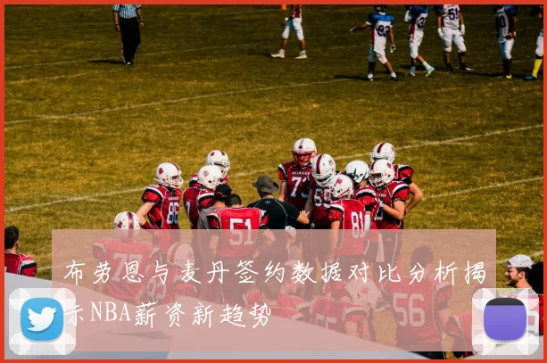 布劳恩与麦丹签约数据对比分析揭示NBA薪资新趋势