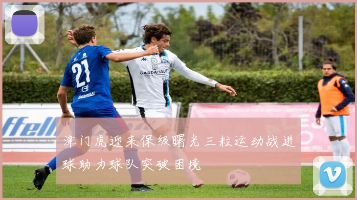津门虎迎来保级曙光三粒运动战进球助力球队突破困境