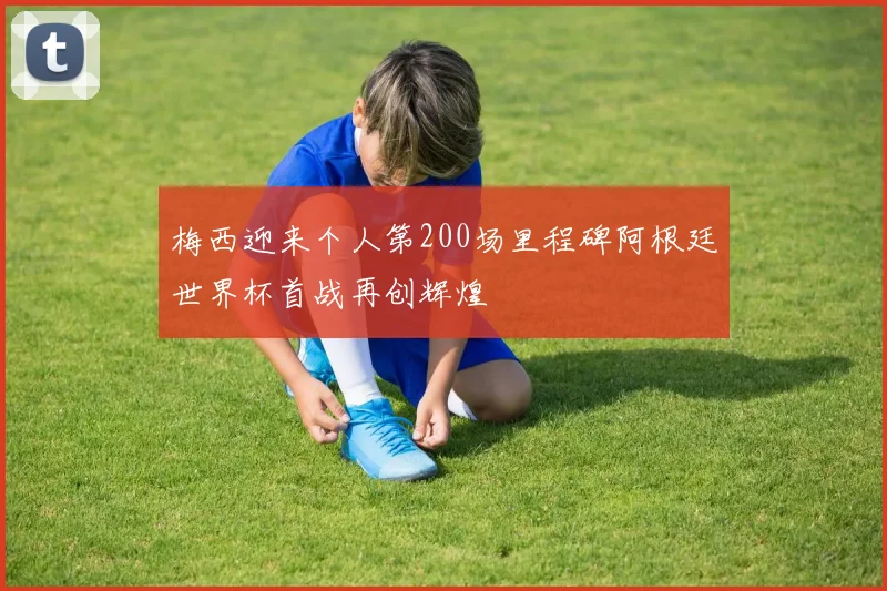梅西迎来个人第200场里程碑阿根廷世界杯首战再创辉煌