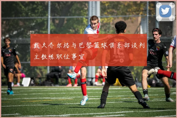 戴夫乔尔格与巴黎篮球俱乐部谈判主教练职位事宜