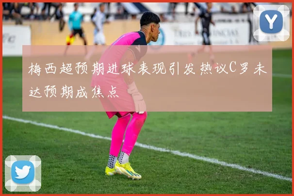 梅西超预期进球表现引发热议C罗未达预期成焦点