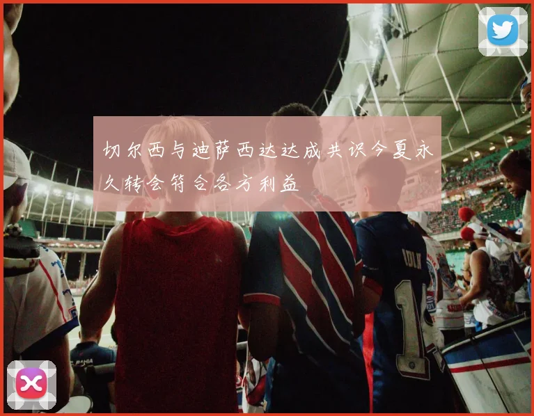切尔西与迪萨西达达成共识今夏永久转会符合各方利益