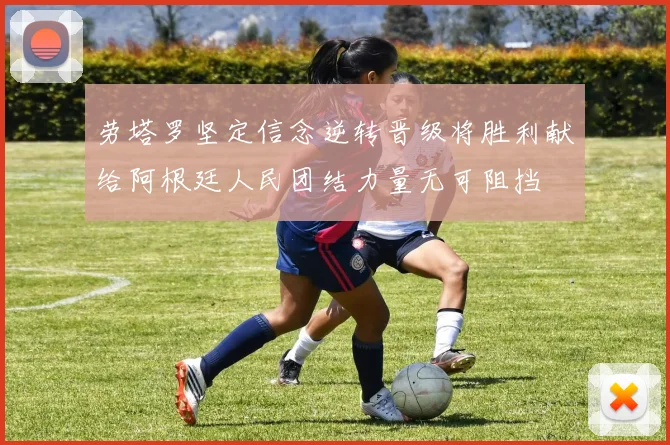 劳塔罗坚定信念逆转晋级将胜利献给阿根廷人民团结力量无可阻挡