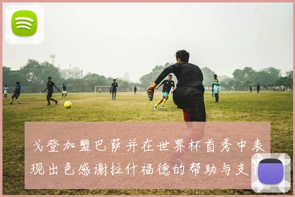 戈登加盟巴萨并在世界杯首秀中表现出色感谢拉什福德的帮助与支持