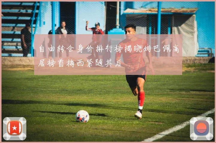 自由转会身价排行榜揭晓姆巴佩高居榜首梅西紧随其后