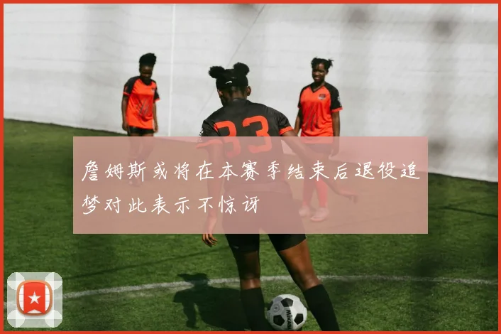 詹姆斯或将在本赛季结束后退役追梦对此表示不惊讶