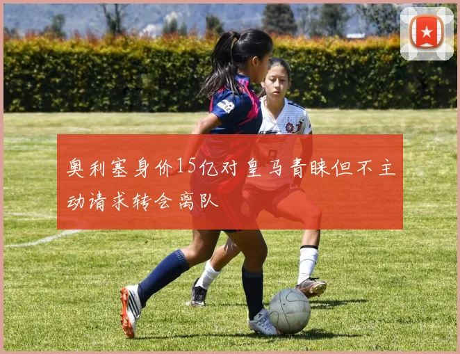 奥利塞身价15亿对皇马青睐但不主动请求转会离队