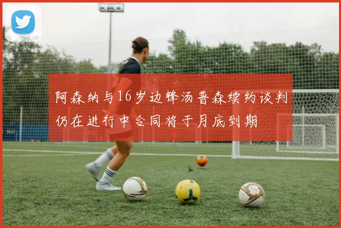 阿森纳与16岁边锋汤普森续约谈判仍在进行中合同将于月底到期