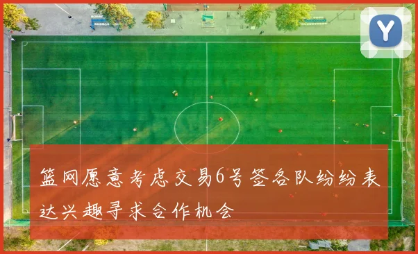 篮网愿意考虑交易6号签各队纷纷表达兴趣寻求合作机会