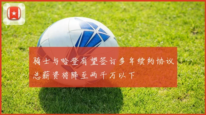 骑士与哈登有望签订多年续约协议总薪资将降至两千万以下