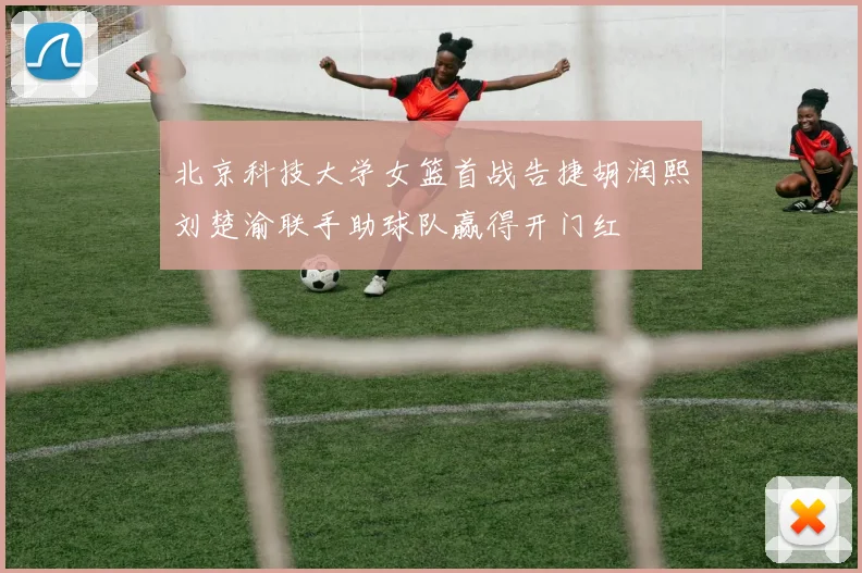 北京科技大学女篮首战告捷胡润熙刘楚渝联手助球队赢得开门红