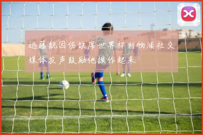 远藤航因伤缺席世界杯利物浦社交媒体发声鼓励他振作起来