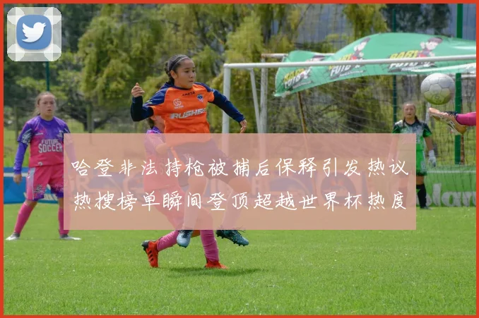 哈登非法持枪被捕后保释引发热议热搜榜单瞬间登顶超越世界杯热度